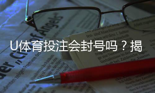 U体育投注会封号吗？揭秘平台风控规则与防封号技巧