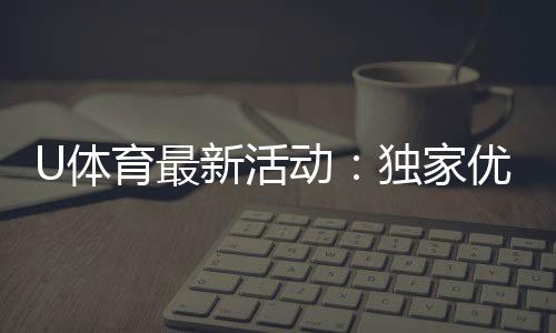 U体育最新活动:独家优惠与精彩赛事等你参与