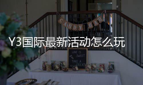 Y3国际最新活动怎么玩?新手参与攻略与福利领取全解析