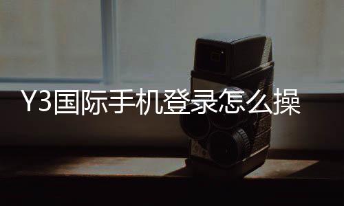 Y3国际手机登录怎么操作？2026新手注册、下载与手机端登录全流程指南