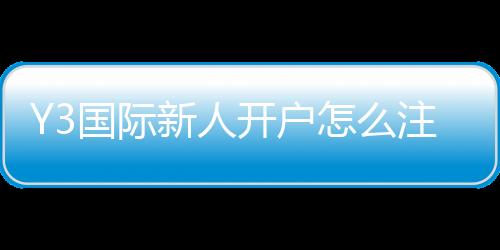 Y3国际新人开户怎么注册?新手开户流程、实名认证与优惠领取全攻略