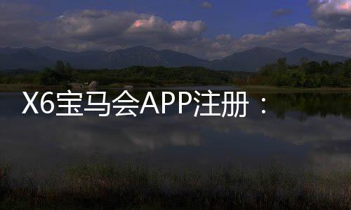 X6宝马会APP注册:轻松三步完成下载与首存礼金领取