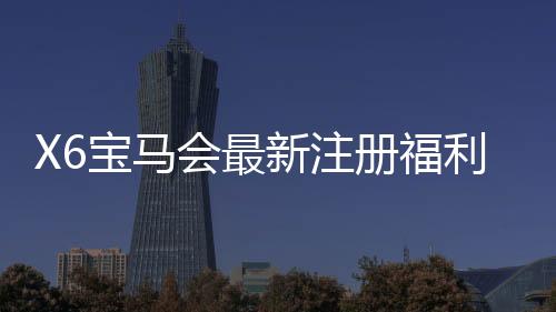 X6宝马会最新注册福利:新会员专享豪礼与高额返水活动