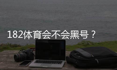 182体育会不会黑号?全面解析原因、投诉流程与防封技巧