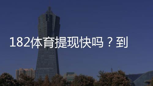 182体育提现快吗?到账速度、手续费与亲测流程全解析