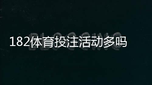 182体育投注活动多吗?最新优惠、活动频率与领取规则全面解析