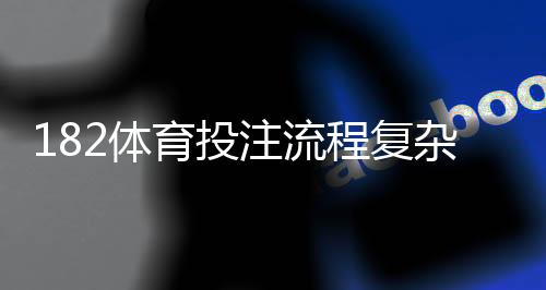 182体育投注流程复杂吗?新手注册、充值、投注与提现全流程详解