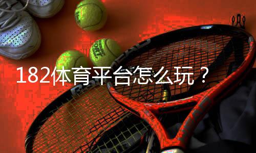182体育平台怎么玩?2026新手注册、充值、提现与玩法全攻略