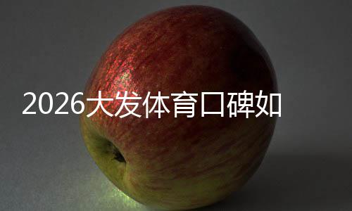 2026大发体育口碑如何?真实用户评价、靠谱性与提现安全全面解析