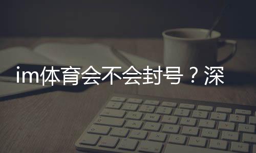 im体育会不会封号?深度解析账号安全与防封技巧