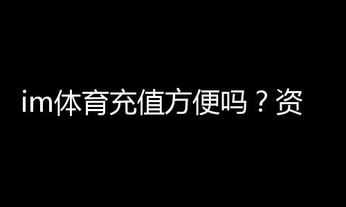 im体育充值方便吗?资深玩家实测充值流程与到账速度