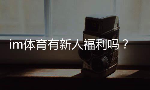 im体育有新人福利吗?新用户注册即享多重豪礼!
