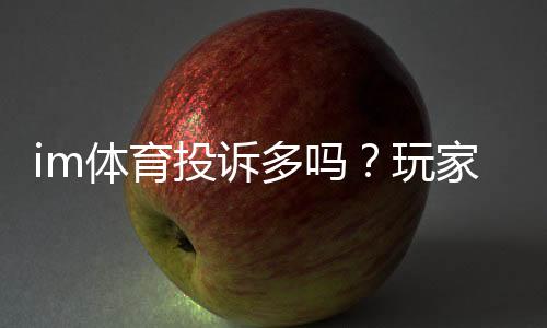 im体育投诉多吗?玩家真实反馈与平台服务解析