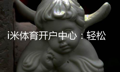 i米体育开户中心：轻松注册畅享顶级体育投注体验