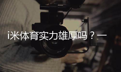 i米体育实力雄厚吗?一文看懂平台实力、口碑与安全性