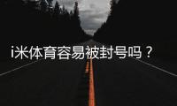 i米体育容易被封号吗？封号原因、风险评估与防封操作指南