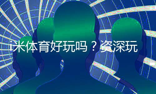 i米体育好玩吗？资深玩家亲测体验与玩法攻略分享