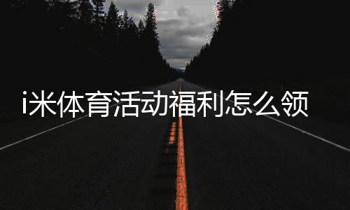 i米体育活动福利怎么领取？最新优惠、领取规则与实用攻略