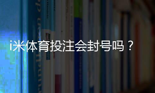 i米体育投注会封号吗?深度解析平台风控规则与防封技巧