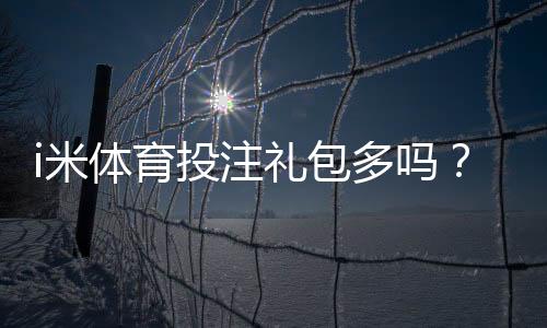 i米体育投注礼包多吗?礼包种类、领取攻略与真实用户点评一次看懂