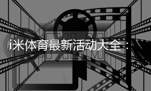 i米体育最新活动大全:优惠汇总、领取攻略与常见注意事项
