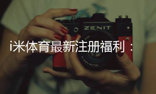 i米体育最新注册福利:新用户专享高额礼金及首存优惠