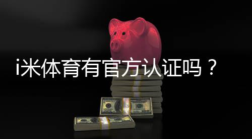 i米体育有官方认证吗?官方资质真假辨别与安全性快速检测指南