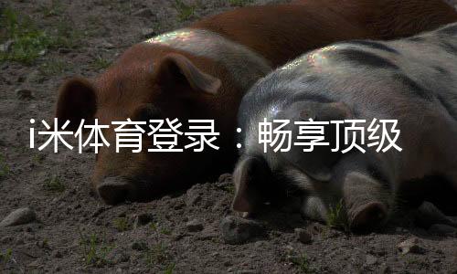 i米体育登录:畅享顶级体育赛事与电子游艺的完美体验