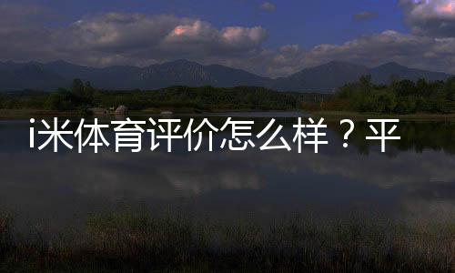 i米体育评价怎么样？平台真实体验、功能安全与用户口碑完整评测